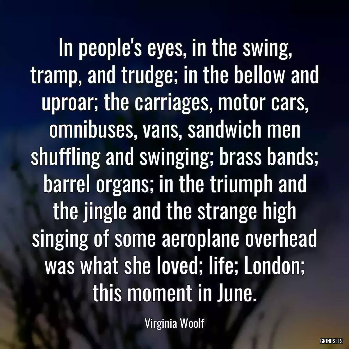 In people\'s eyes, in the swing, tramp, and trudge; in the bellow and uproar; the carriages, motor cars, omnibuses, vans, sandwich men shuffling and swinging; brass bands; barrel organs; in the triumph and the jingle and the strange high singing of some aeroplane overhead was what she loved; life; London; this moment in June.