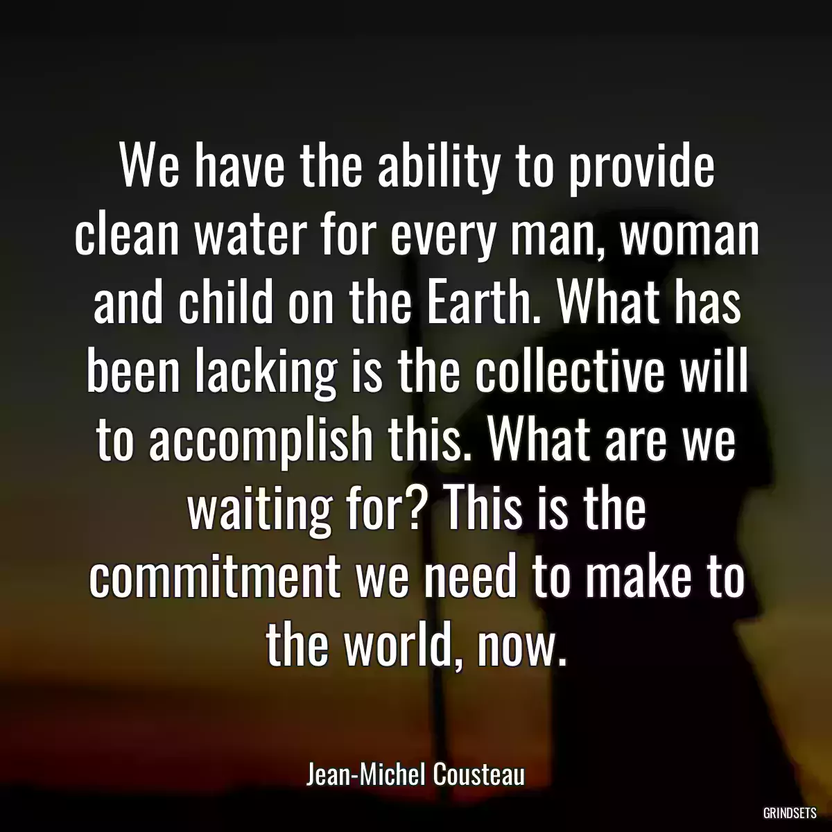 We have the ability to provide clean water for every man, woman and child on the Earth. What has been lacking is the collective will to accomplish this. What are we waiting for? This is the commitment we need to make to the world, now.