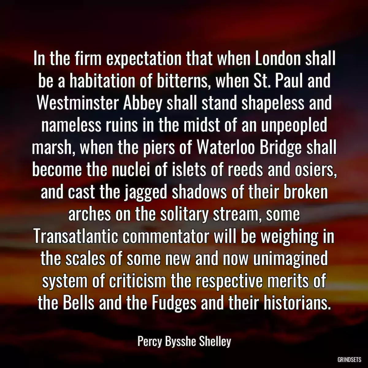 In the firm expectation that when London shall be a habitation of bitterns, when St. Paul and Westminster Abbey shall stand shapeless and nameless ruins in the midst of an unpeopled marsh, when the piers of Waterloo Bridge shall become the nuclei of islets of reeds and osiers, and cast the jagged shadows of their broken arches on the solitary stream, some Transatlantic commentator will be weighing in the scales of some new and now unimagined system of criticism the respective merits of the Bells and the Fudges and their historians.