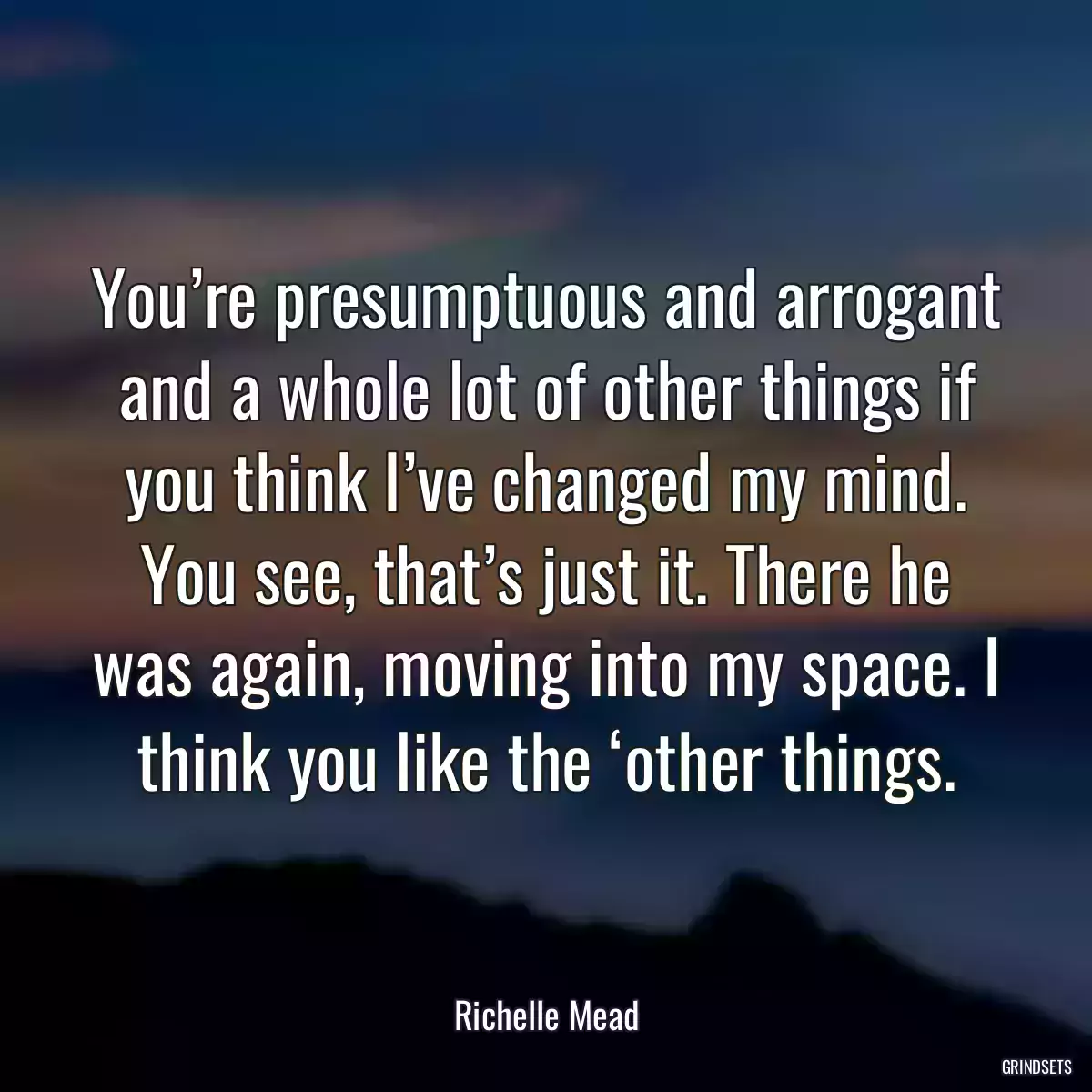 You’re presumptuous and arrogant and a whole lot of other things if you think I’ve changed my mind. You see, that’s just it. There he was again, moving into my space. I think you like the ‘other things.