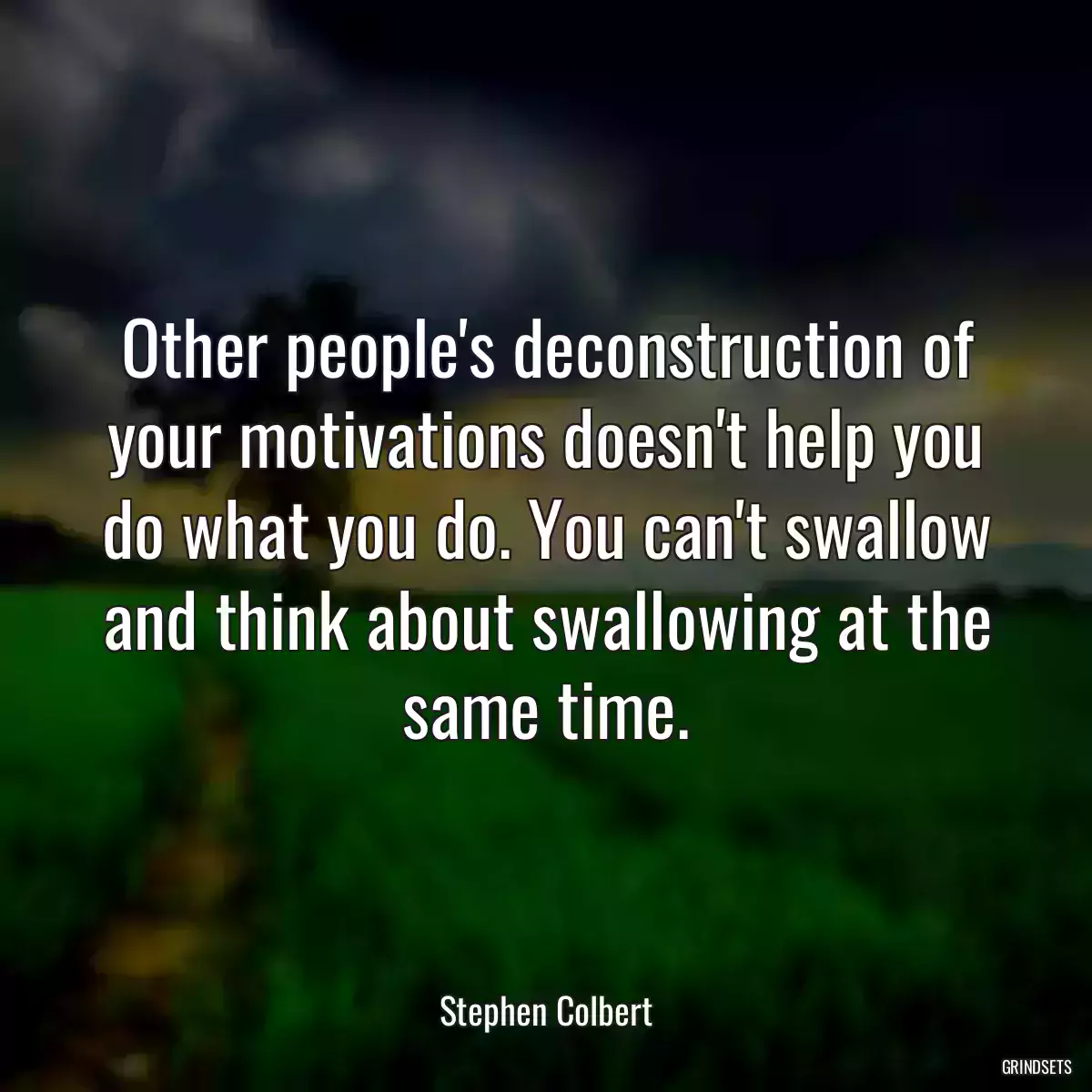 Other people\'s deconstruction of your motivations doesn\'t help you do what you do. You can\'t swallow and think about swallowing at the same time.