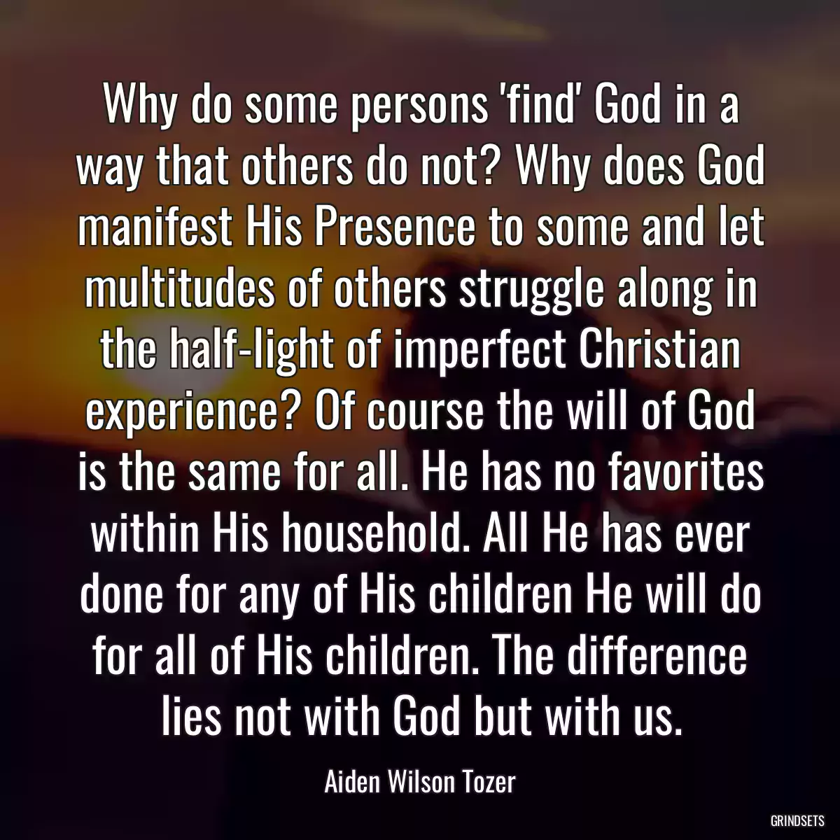 Why do some persons \'find\' God in a way that others do not? Why does God manifest His Presence to some and let multitudes of others struggle along in the half-light of imperfect Christian experience? Of course the will of God is the same for all. He has no favorites within His household. All He has ever done for any of His children He will do for all of His children. The difference lies not with God but with us.