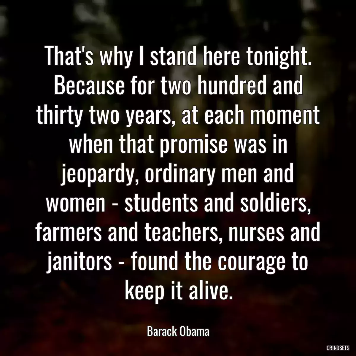 That\'s why I stand here tonight. Because for two hundred and thirty two years, at each moment when that promise was in jeopardy, ordinary men and women - students and soldiers, farmers and teachers, nurses and janitors - found the courage to keep it alive.