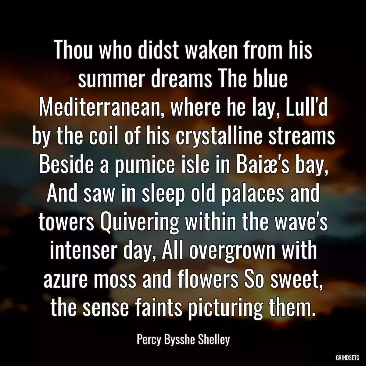 Thou who didst waken from his summer dreams The blue Mediterranean, where he lay, Lull\'d by the coil of his crystalline streams Beside a pumice isle in Baiæ\'s bay, And saw in sleep old palaces and towers Quivering within the wave\'s intenser day, All overgrown with azure moss and flowers So sweet, the sense faints picturing them.