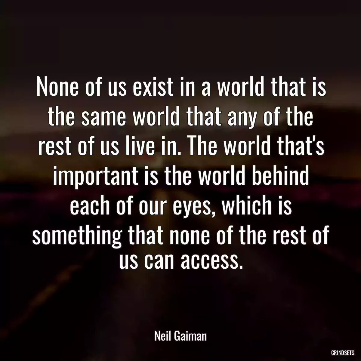 None of us exist in a world that is the same world that any of the rest of us live in. The world that\'s important is the world behind each of our eyes, which is something that none of the rest of us can access.