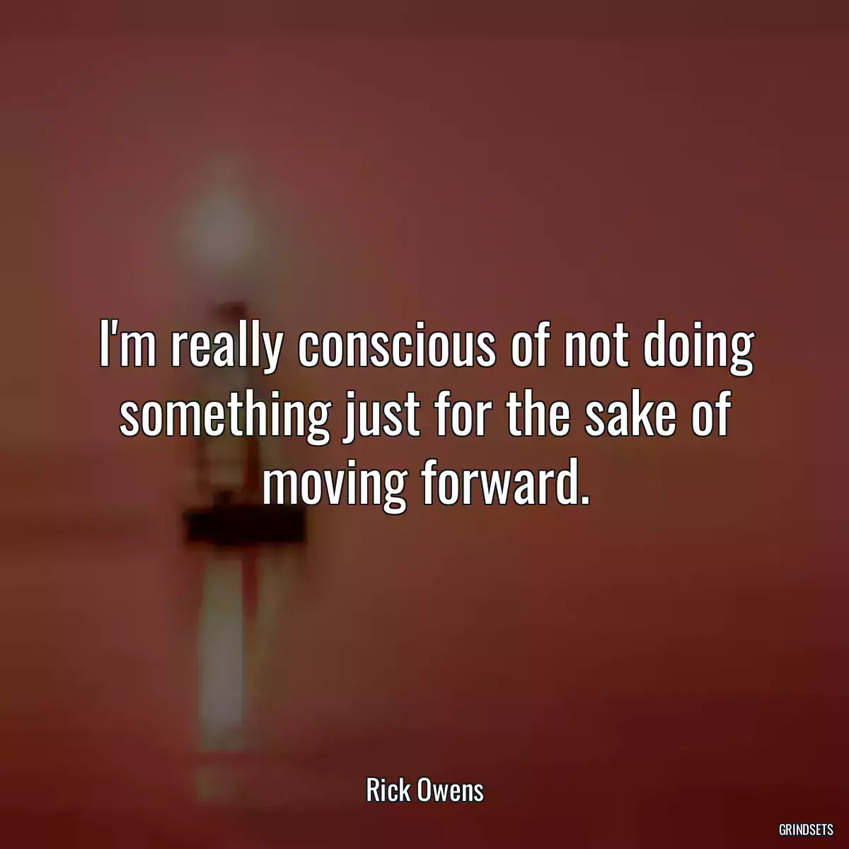 I\'m really conscious of not doing something just for the sake of moving forward.