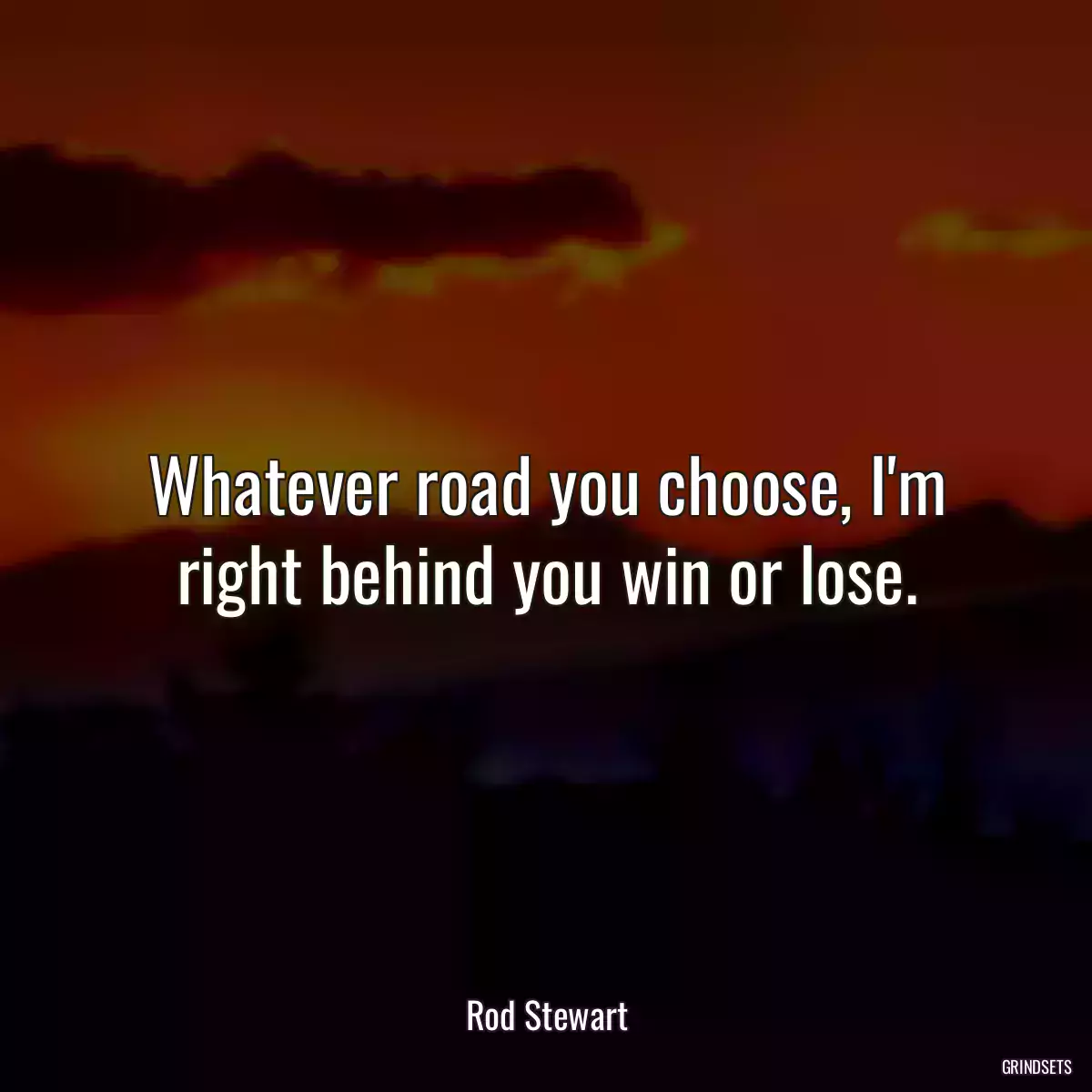 Whatever road you choose, I\'m right behind you win or lose.