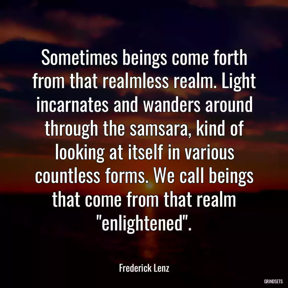 Sometimes beings come forth from that realmless realm. Light incarnates and wanders around through the samsara, kind of looking at itself in various countless forms. We call beings that come from that realm \