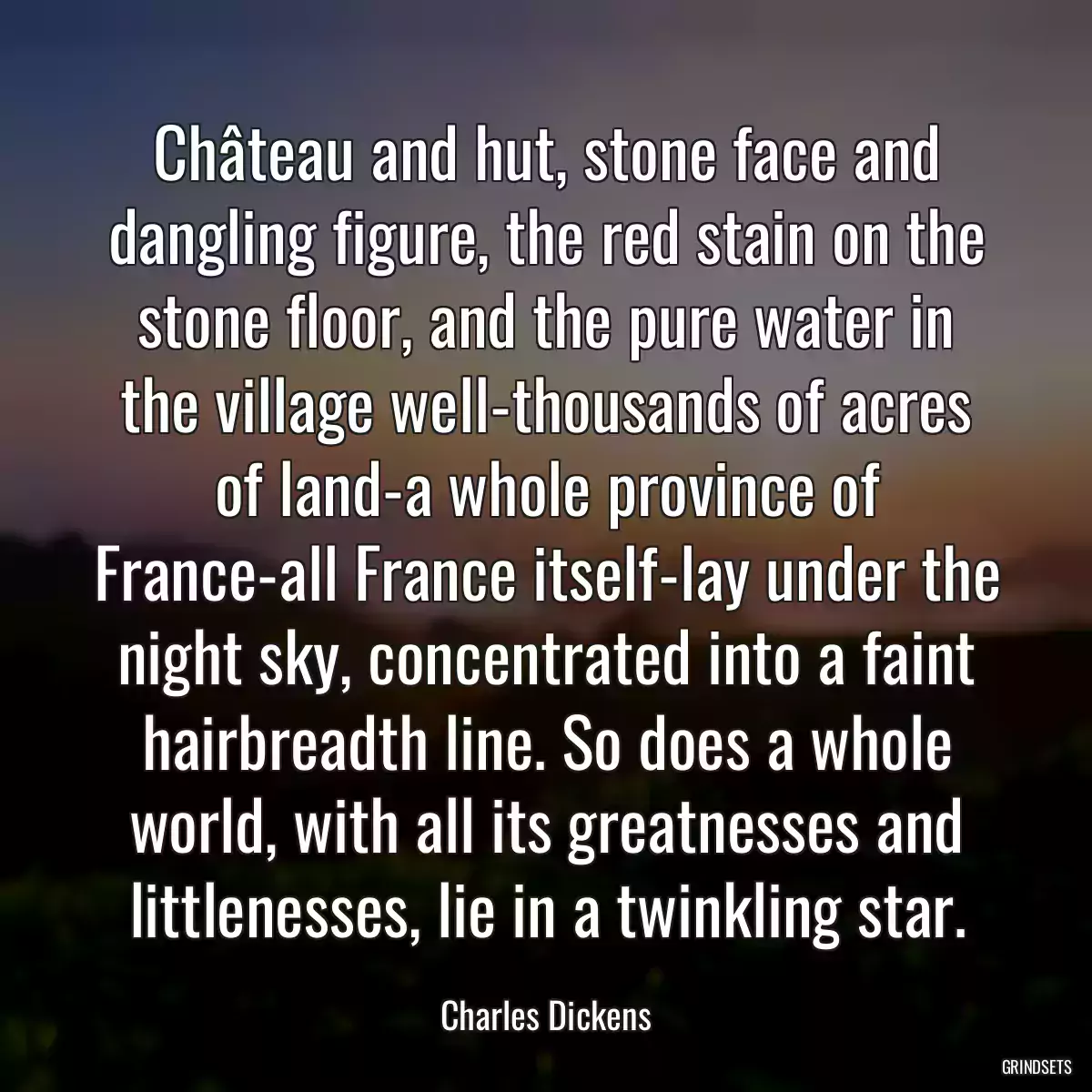 Château and hut, stone face and dangling figure, the red stain on the stone floor, and the pure water in the village well-thousands of acres of land-a whole province of France-all France itself-lay under the night sky, concentrated into a faint hairbreadth line. So does a whole world, with all its greatnesses and littlenesses, lie in a twinkling star.