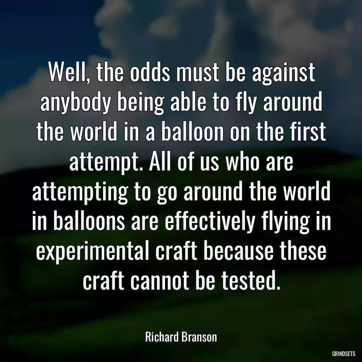 Well, the odds must be against anybody being able to fly around the world in a balloon on the first attempt. All of us who are attempting to go around the world in balloons are effectively flying in experimental craft because these craft cannot be tested.