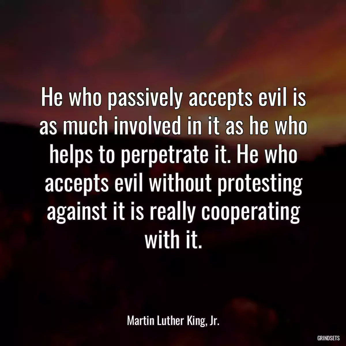 He who passively accepts evil is as much involved in it as he who helps to perpetrate it. He who accepts evil without protesting against it is really cooperating with it.