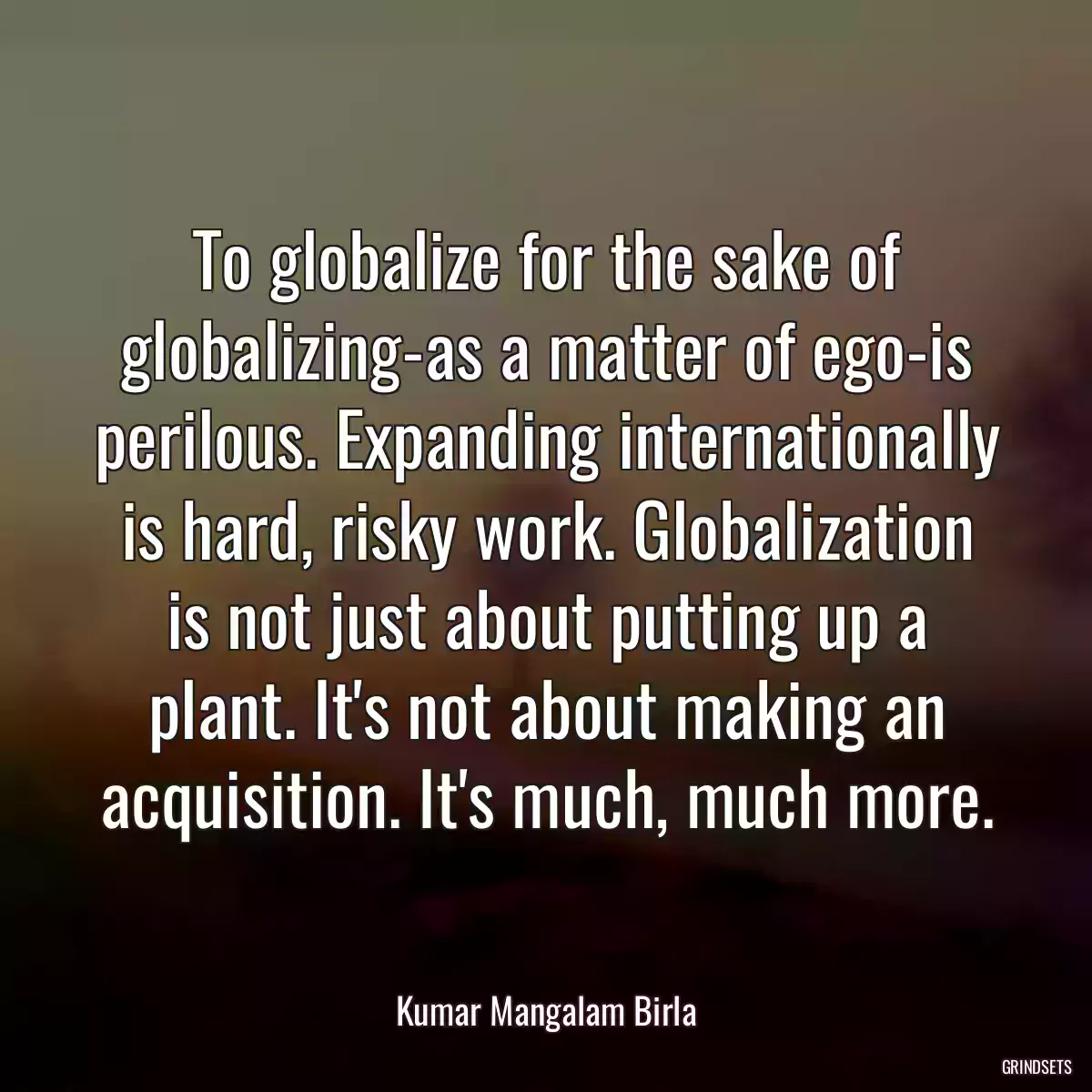 To globalize for the sake of globalizing-as a matter of ego-is perilous. Expanding internationally is hard, risky work. Globalization is not just about putting up a plant. It\'s not about making an acquisition. It\'s much, much more.