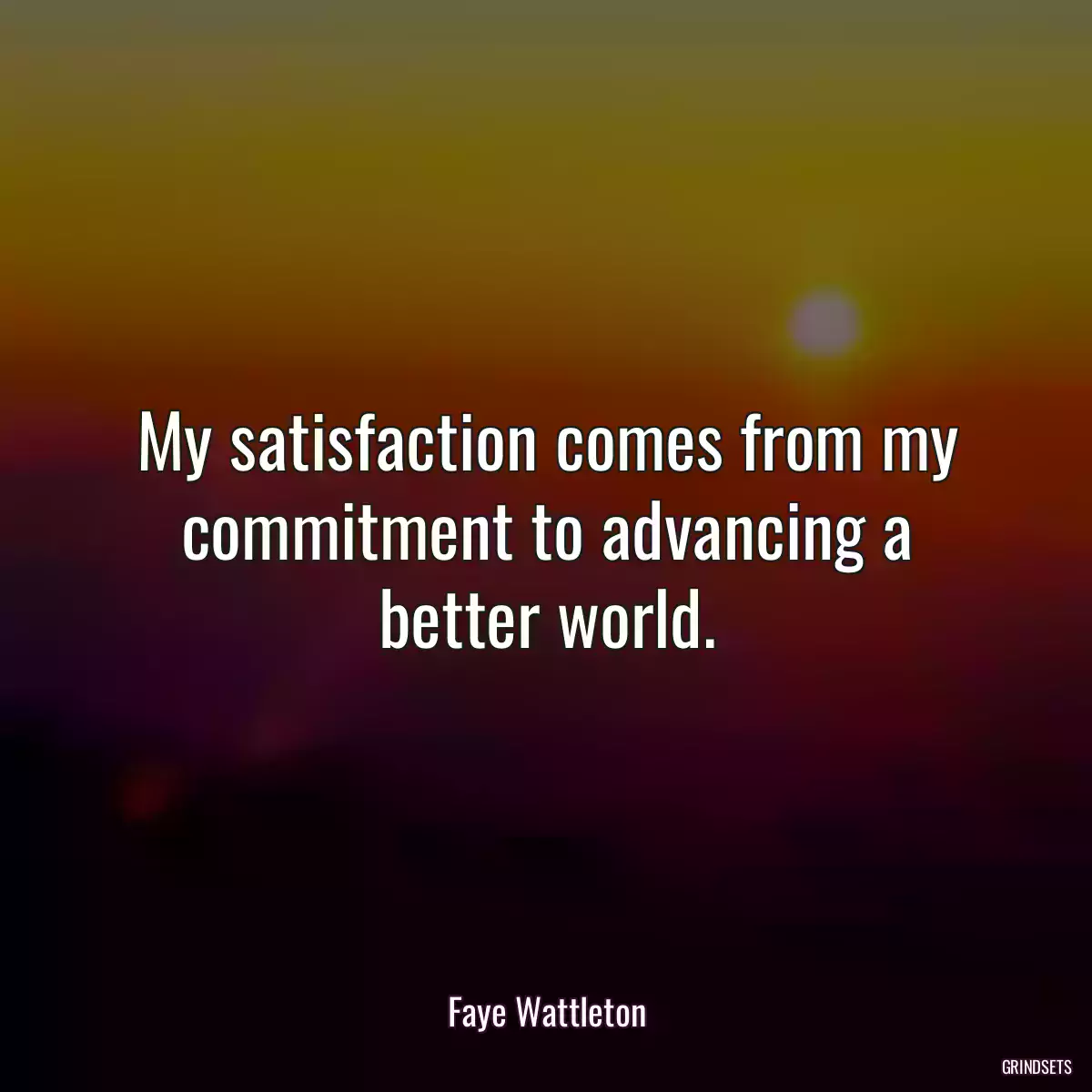 My satisfaction comes from my commitment to advancing a better world.