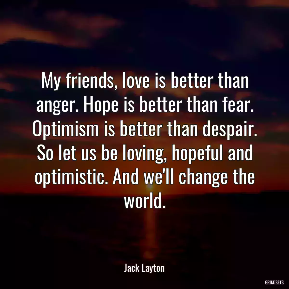 My friends, love is better than anger. Hope is better than fear. Optimism is better than despair. So let us be loving, hopeful and optimistic. And we\'ll change the world.