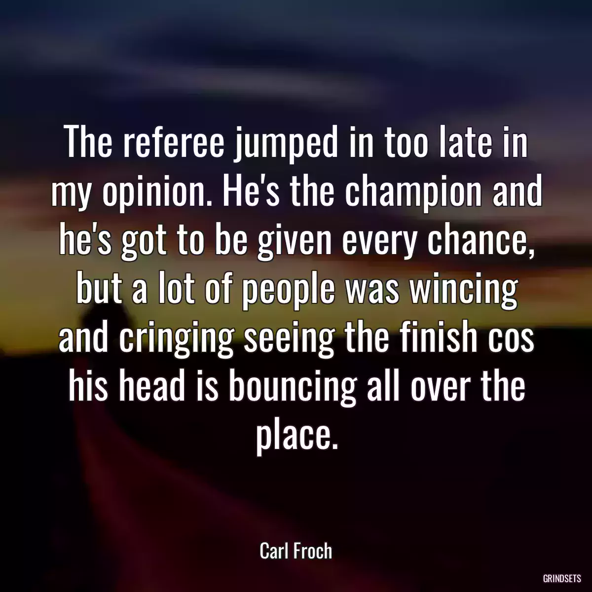 The referee jumped in too late in my opinion. He\'s the champion and he\'s got to be given every chance, but a lot of people was wincing and cringing seeing the finish cos his head is bouncing all over the place.