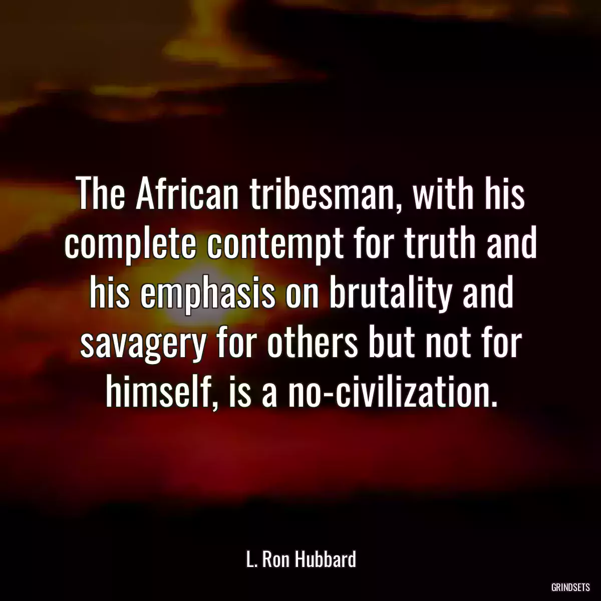 The African tribesman, with his complete contempt for truth and his emphasis on brutality and savagery for others but not for himself, is a no-civilization.