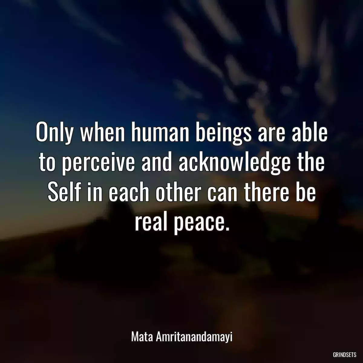 Only when human beings are able to perceive and acknowledge the Self in each other can there be real peace.