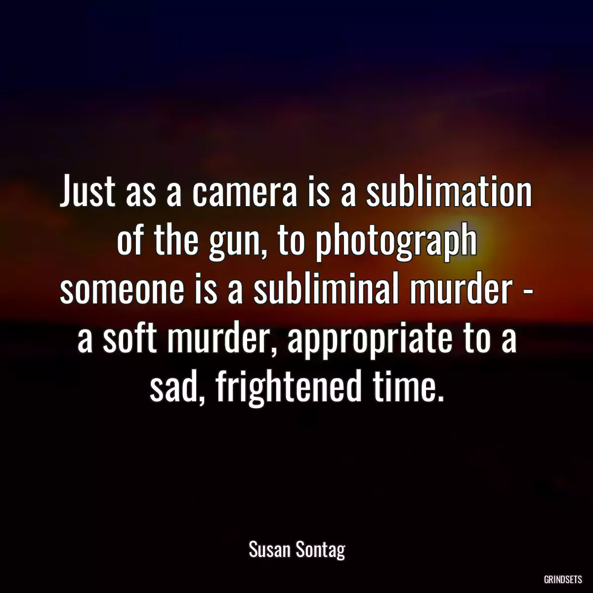 Just as a camera is a sublimation of the gun, to photograph someone is a subliminal murder - a soft murder, appropriate to a sad, frightened time.