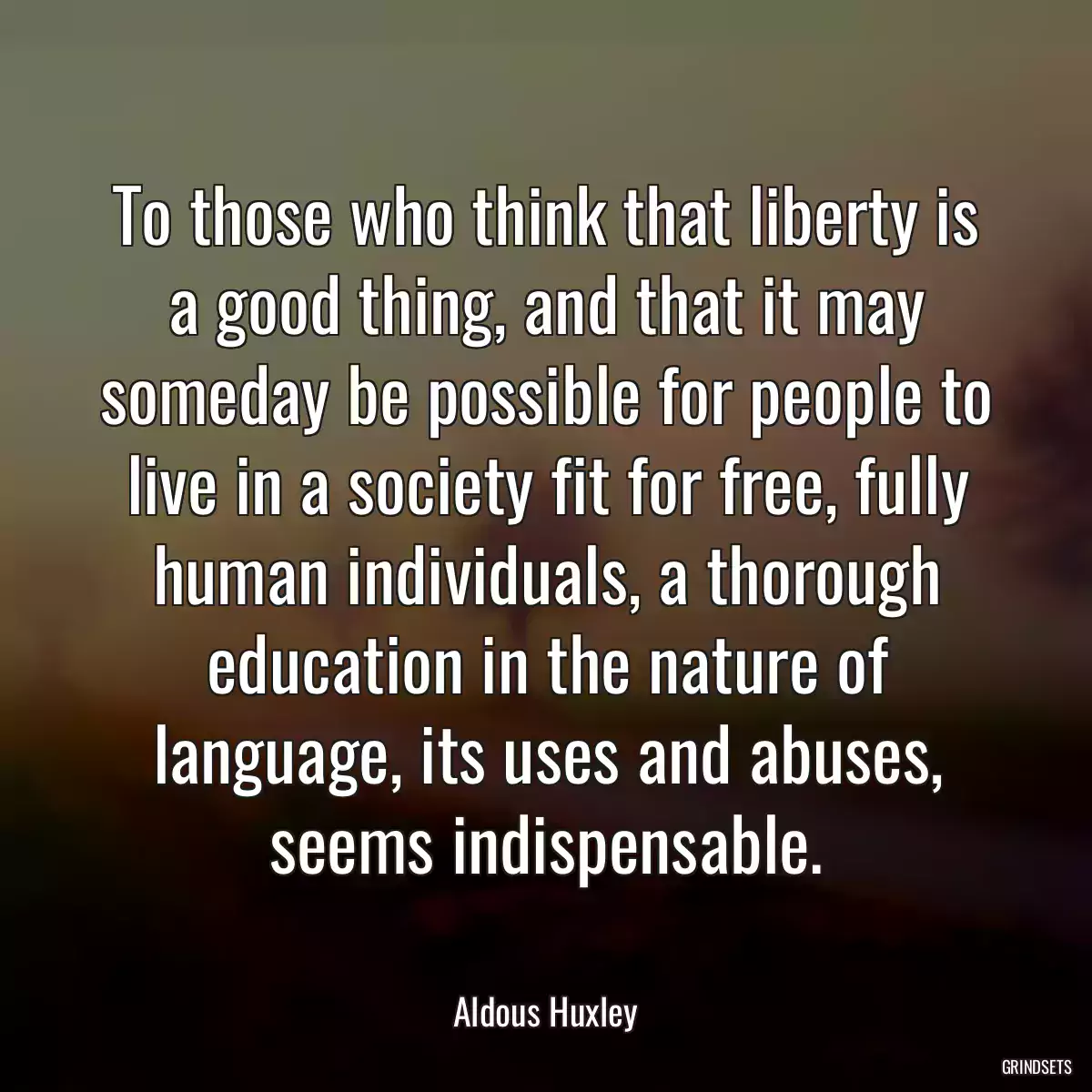 To those who think that liberty is a good thing, and that it may someday be possible for people to live in a society fit for free, fully human individuals, a thorough education in the nature of language, its uses and abuses, seems indispensable.