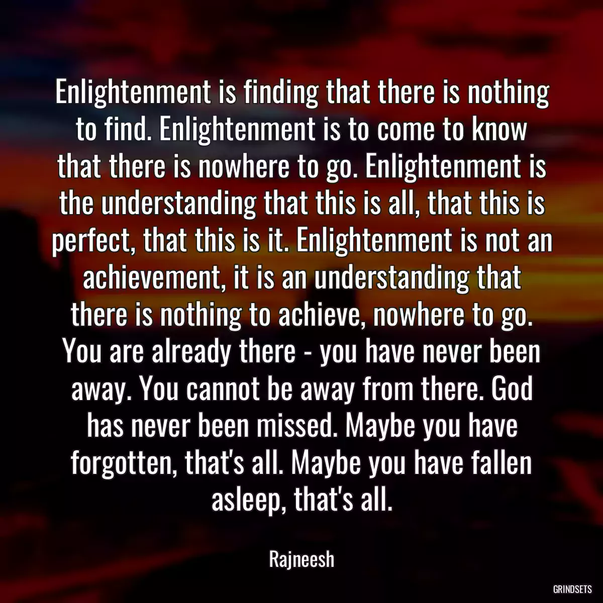 Enlightenment is finding that there is nothing to find. Enlightenment is to come to know that there is nowhere to go. Enlightenment is the understanding that this is all, that this is perfect, that this is it. Enlightenment is not an achievement, it is an understanding that there is nothing to achieve, nowhere to go. You are already there - you have never been away. You cannot be away from there. God has never been missed. Maybe you have forgotten, that\'s all. Maybe you have fallen asleep, that\'s all.