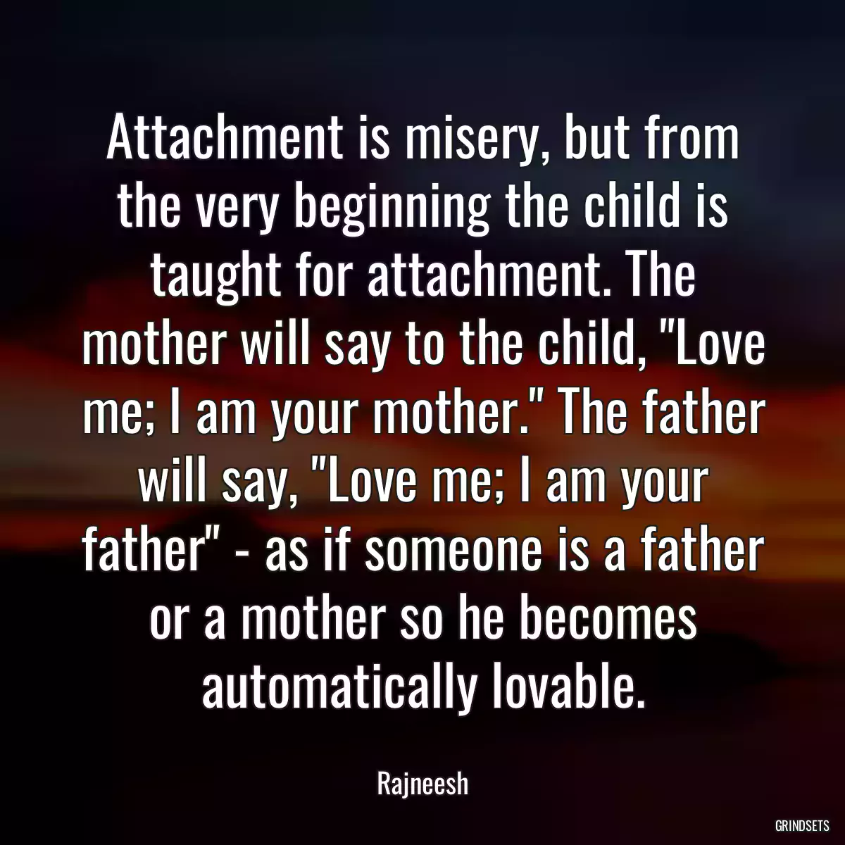 Attachment is misery, but from the very beginning the child is taught for attachment. The mother will say to the child, \