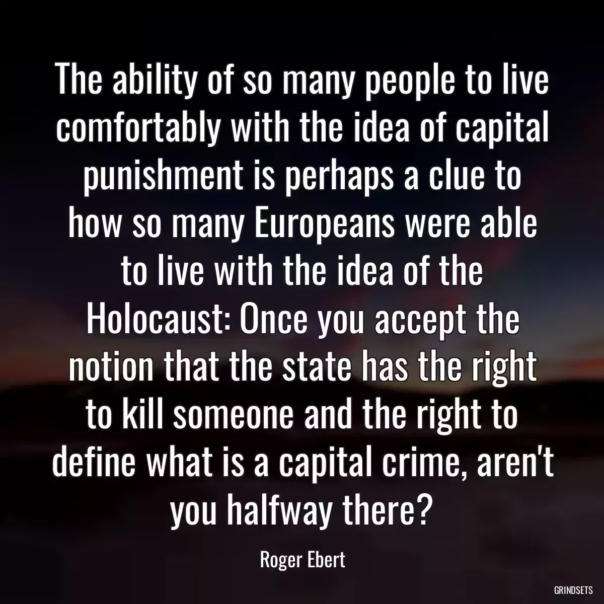 The ability of so many people to live comfortably with the idea of capital punishment is perhaps a clue to how so many Europeans were able to live with the idea of the Holocaust: Once you accept the notion that the state has the right to kill someone and the right to define what is a capital crime, aren\'t you halfway there?