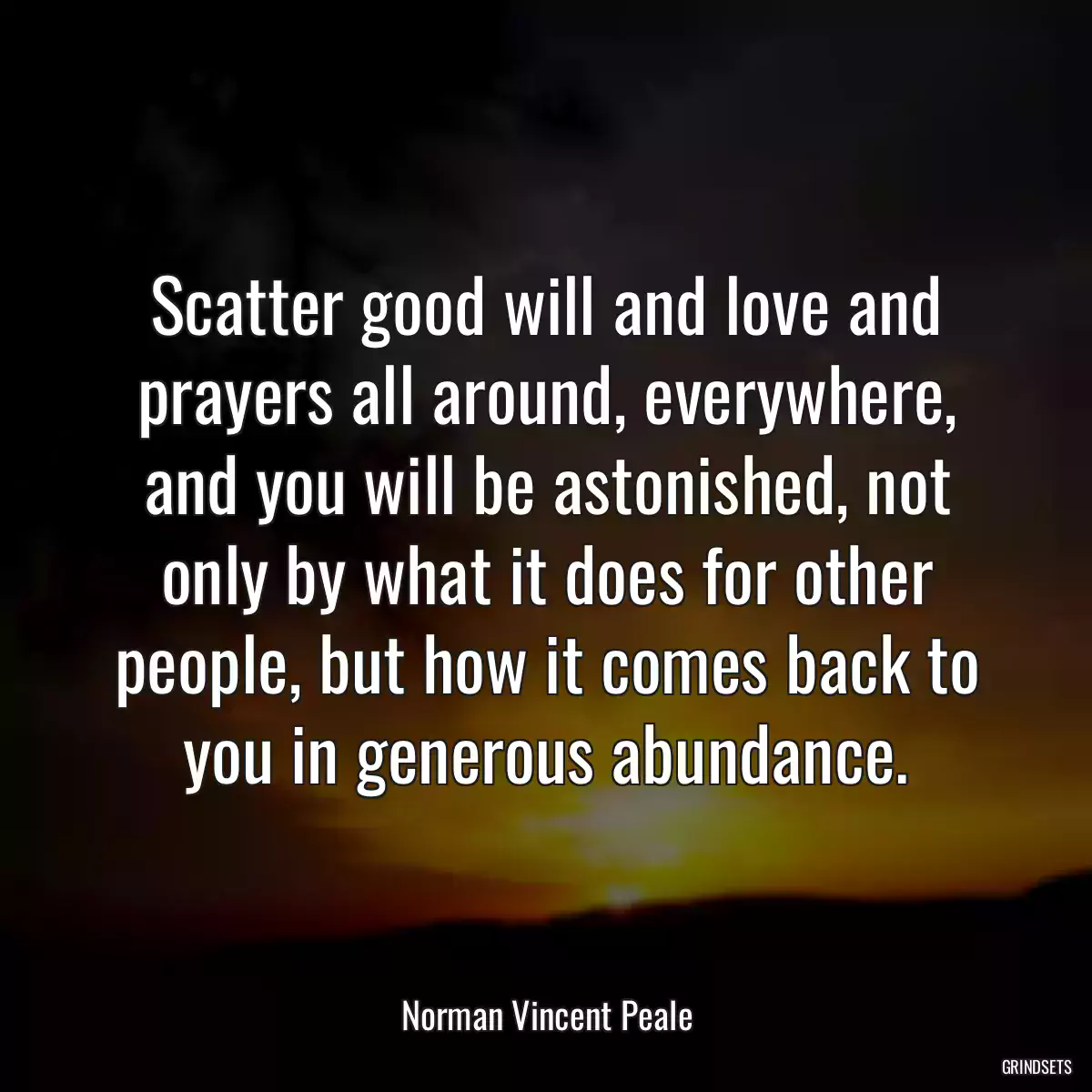 Scatter good will and love and prayers all around, everywhere, and you will be astonished, not only by what it does for other people, but how it comes back to you in generous abundance.