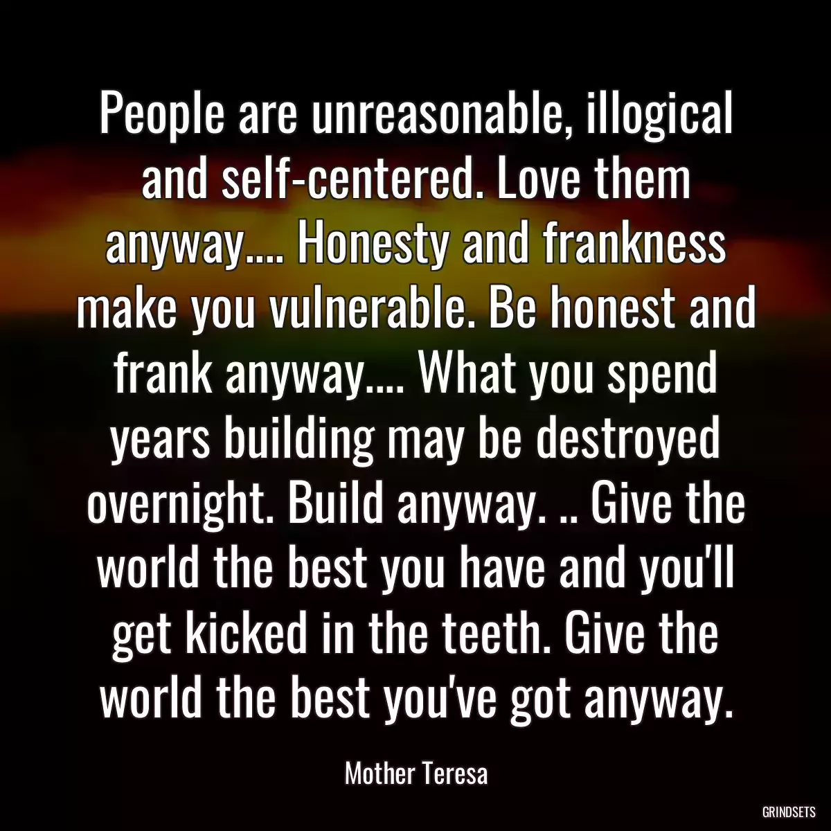 People are unreasonable, illogical and self-centered. Love them anyway.... Honesty and frankness make you vulnerable. Be honest and frank anyway.... What you spend years building may be destroyed overnight. Build anyway. .. Give the world the best you have and you\'ll get kicked in the teeth. Give the world the best you\'ve got anyway.