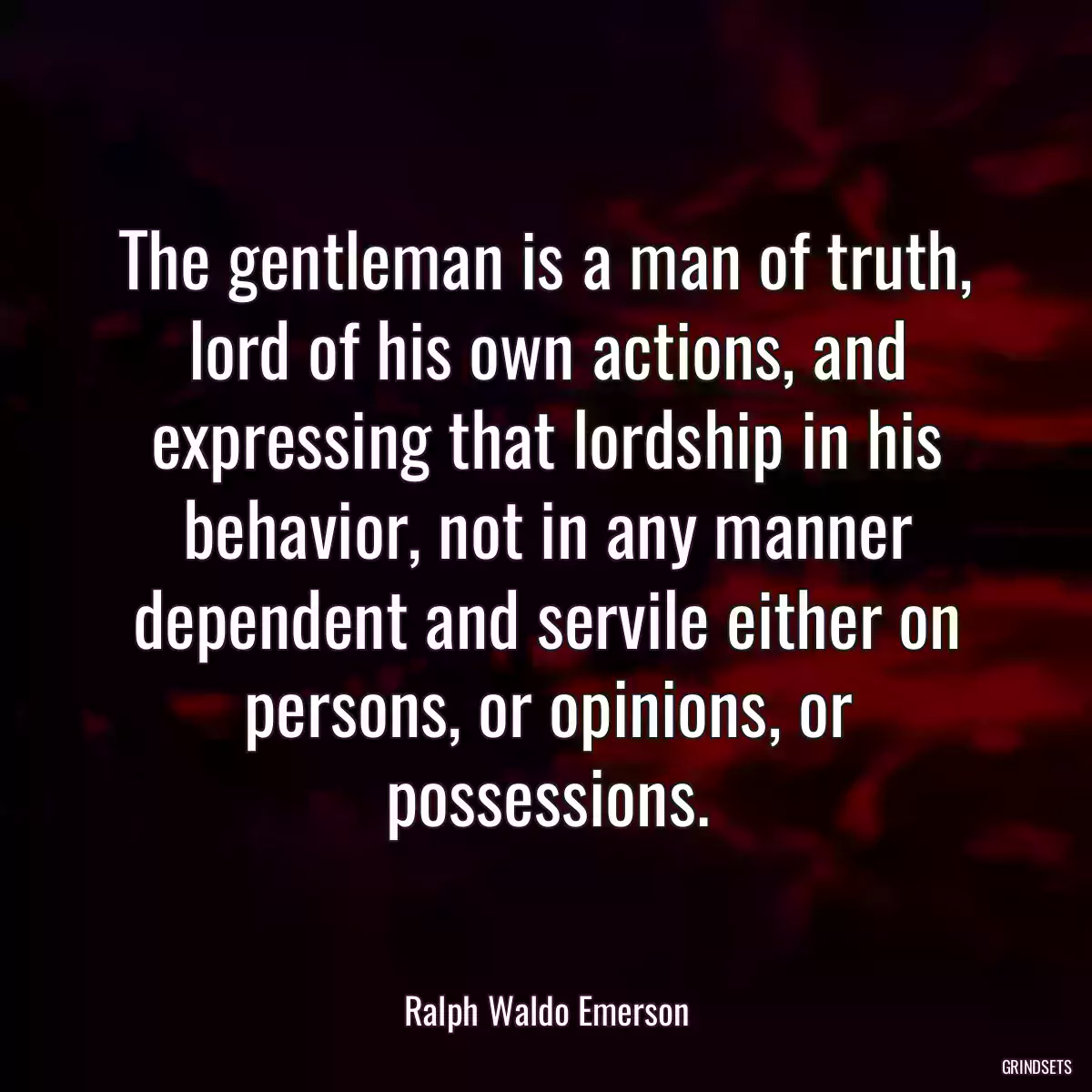 The gentleman is a man of truth, lord of his own actions, and expressing that lordship in his behavior, not in any manner dependent and servile either on persons, or opinions, or possessions.