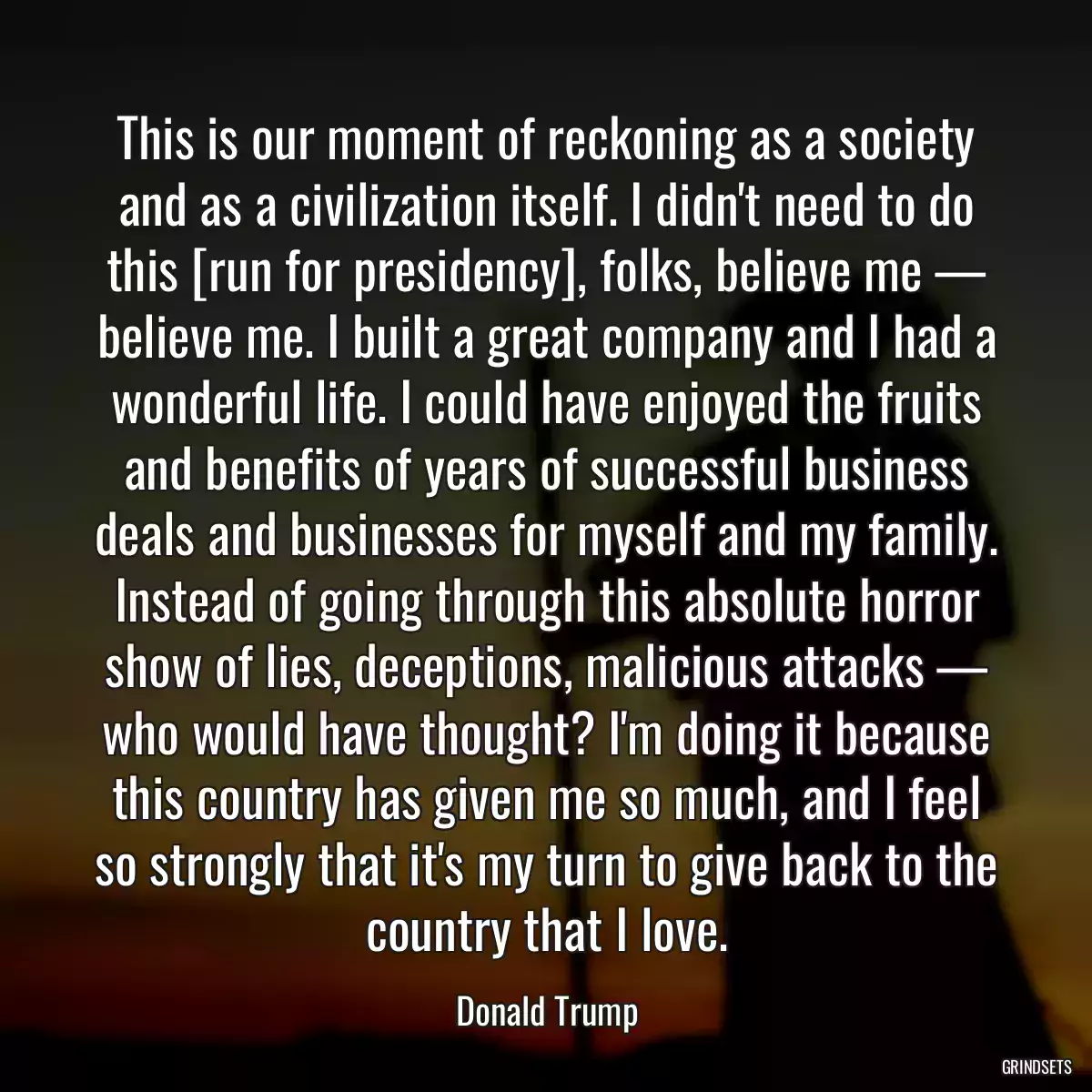 This is our moment of reckoning as a society and as a civilization itself. I didn\'t need to do this [run for presidency], folks, believe me — believe me. I built a great company and I had a wonderful life. I could have enjoyed the fruits and benefits of years of successful business deals and businesses for myself and my family. Instead of going through this absolute horror show of lies, deceptions, malicious attacks — who would have thought? I\'m doing it because this country has given me so much, and I feel so strongly that it\'s my turn to give back to the country that I love.