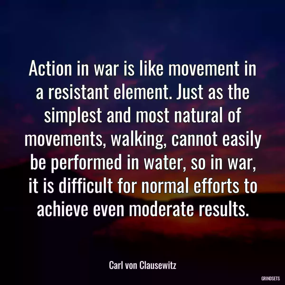 Action in war is like movement in a resistant element. Just as the simplest and most natural of movements, walking, cannot easily be performed in water, so in war, it is difficult for normal efforts to achieve even moderate results.