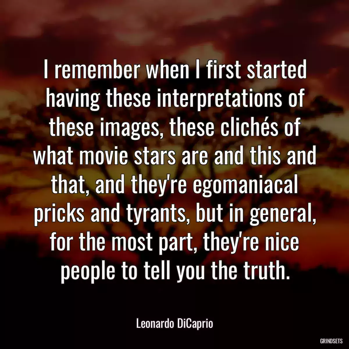 I remember when I first started having these interpretations of these images, these clichés of what movie stars are and this and that, and they\'re egomaniacal pricks and tyrants, but in general, for the most part, they\'re nice people to tell you the truth.