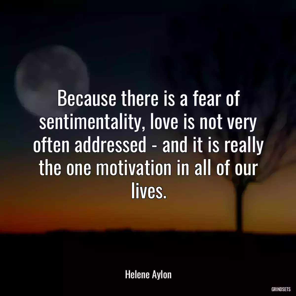 Because there is a fear of sentimentality, love is not very often addressed - and it is really the one motivation in all of our lives.