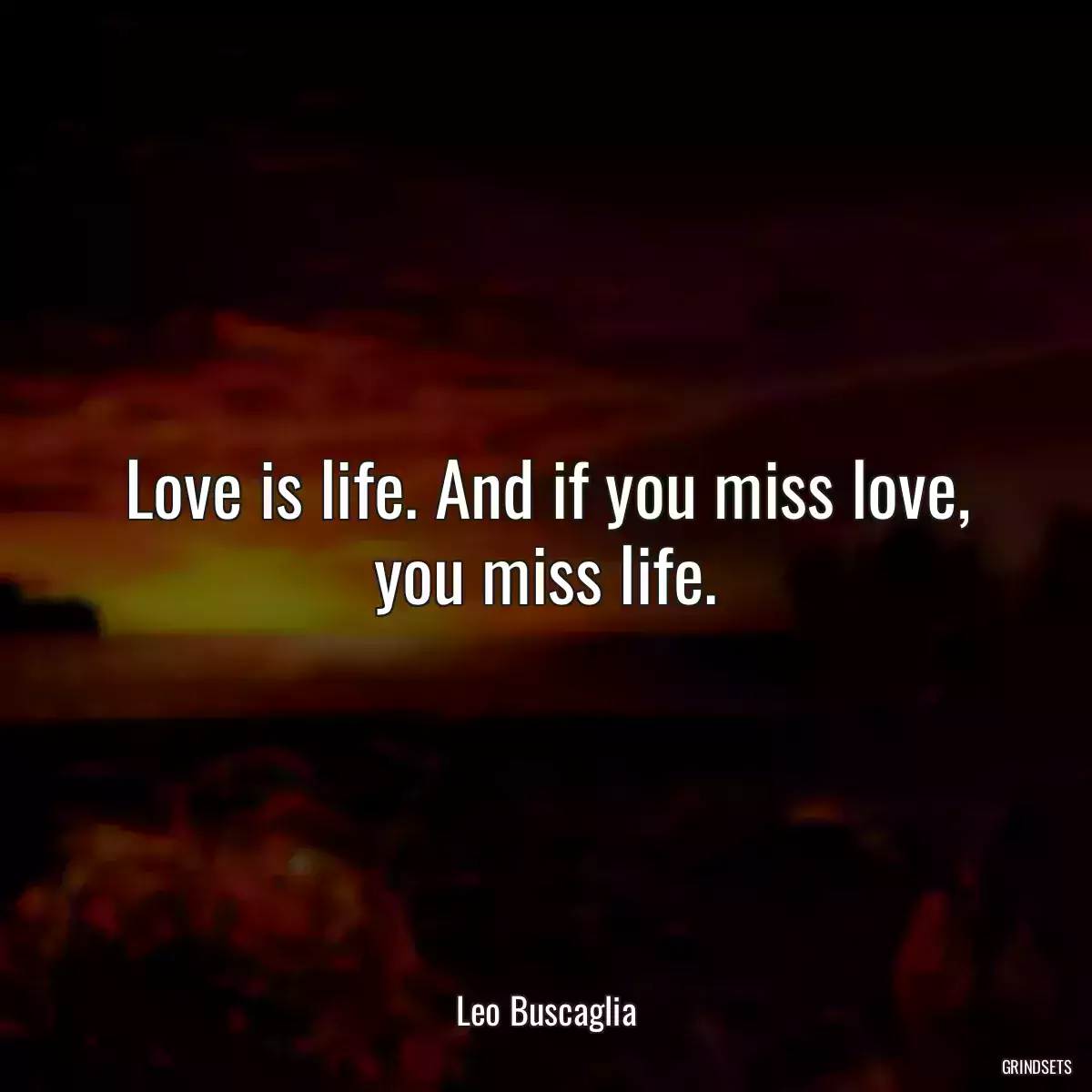 Love is life. And if you miss love, you miss life.