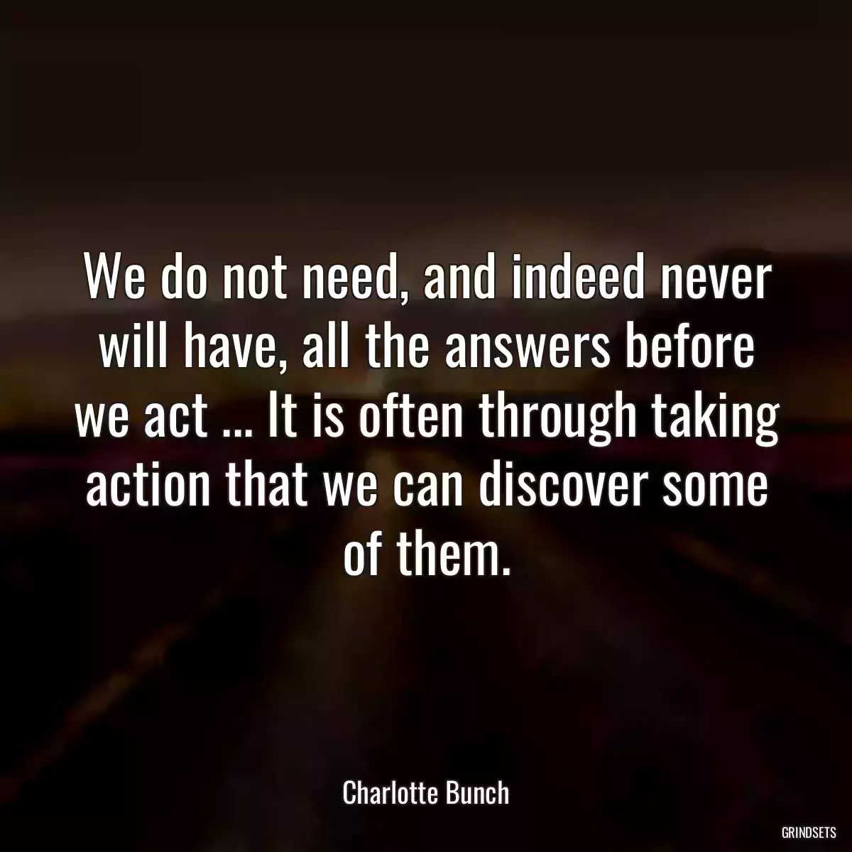 We do not need, and indeed never will have, all the answers before we act ... It is often through taking action that we can discover some of them.