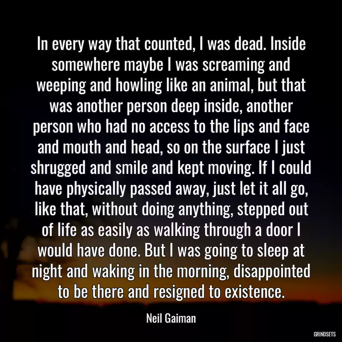 In every way that counted, I was dead. Inside somewhere maybe I was screaming and weeping and howling like an animal, but that was another person deep inside, another person who had no access to the lips and face and mouth and head, so on the surface I just shrugged and smile and kept moving. If I could have physically passed away, just let it all go, like that, without doing anything, stepped out of life as easily as walking through a door I would have done. But I was going to sleep at night and waking in the morning, disappointed to be there and resigned to existence.