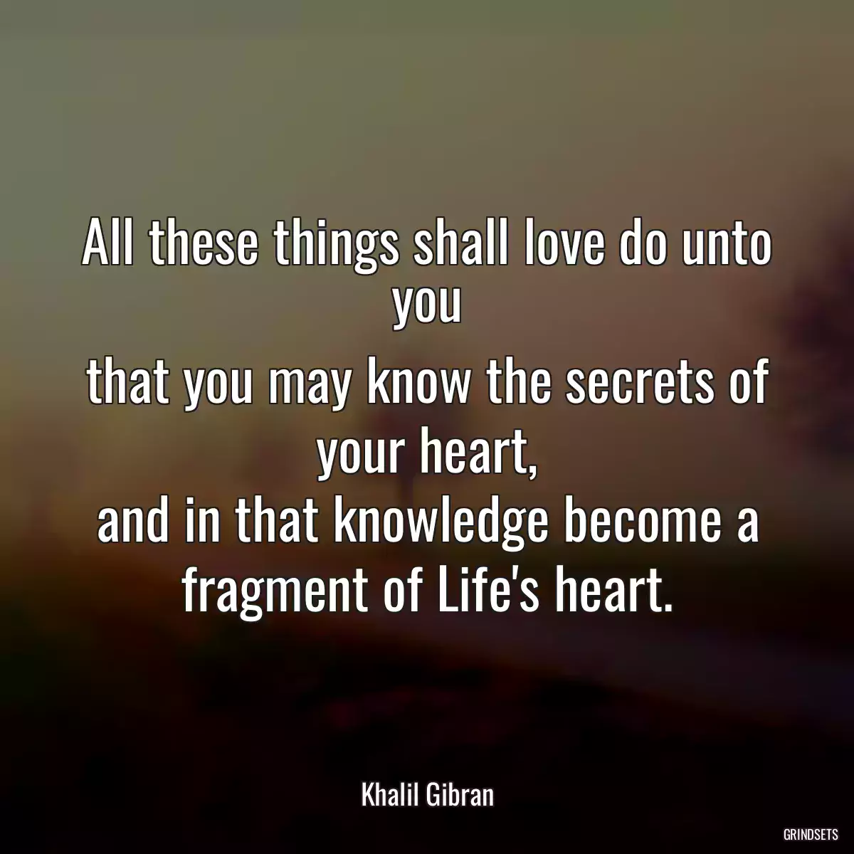 All these things shall love do unto you
that you may know the secrets of your heart,
and in that knowledge become a fragment of Life\'s heart.