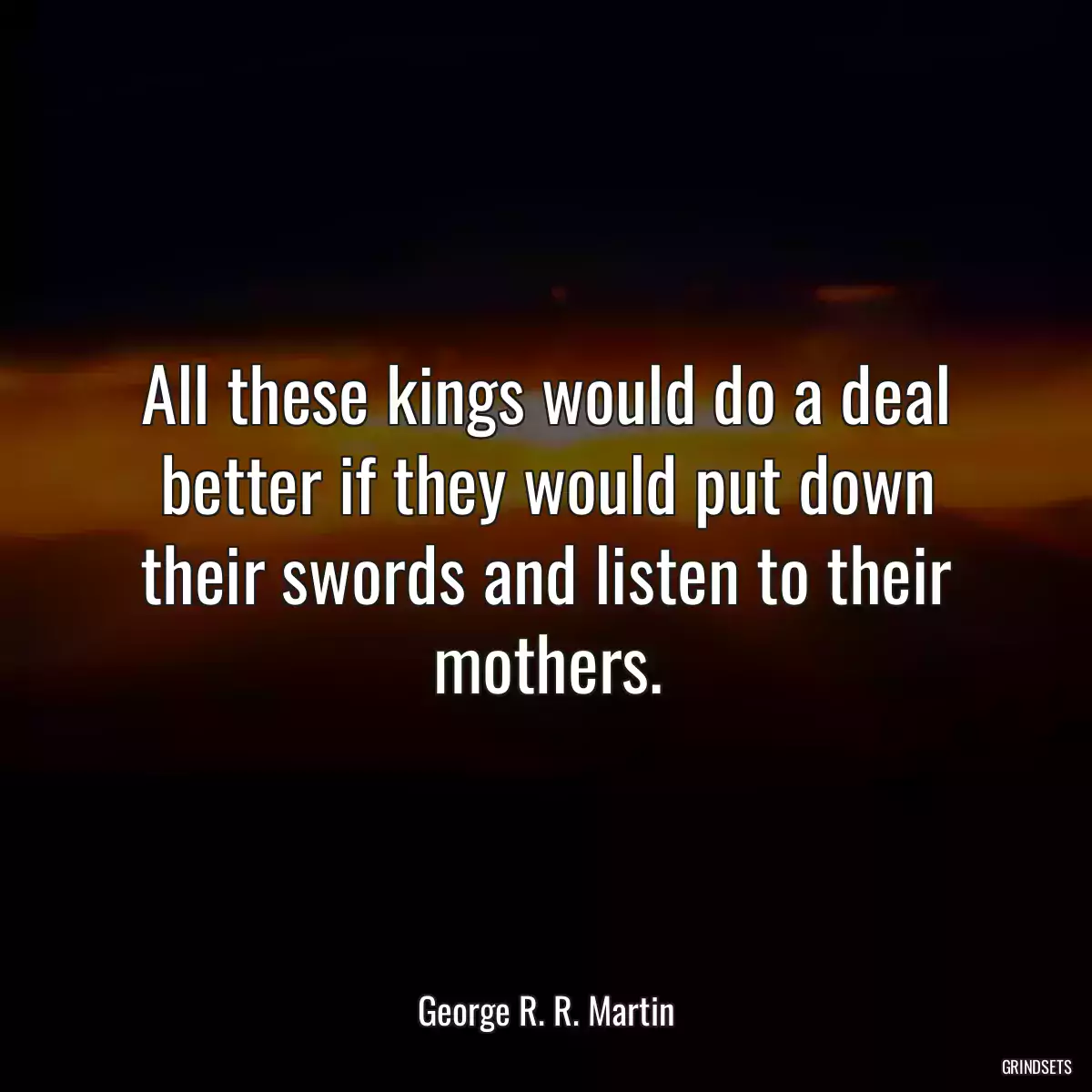 All these kings would do a deal better if they would put down their swords and listen to their mothers.