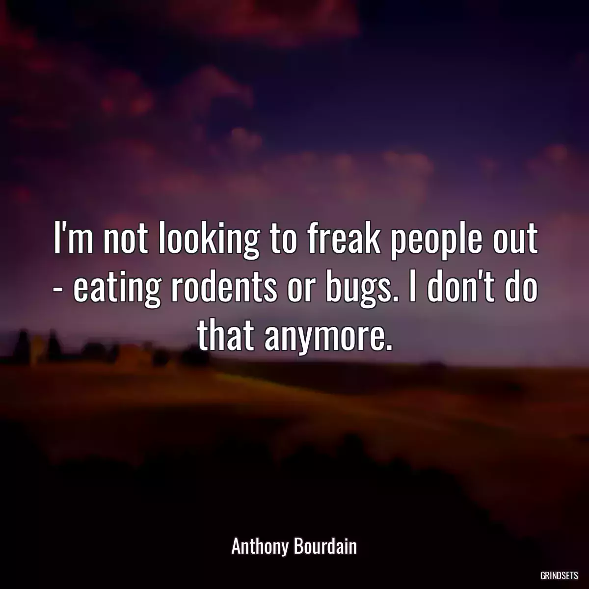 I\'m not looking to freak people out - eating rodents or bugs. I don\'t do that anymore.