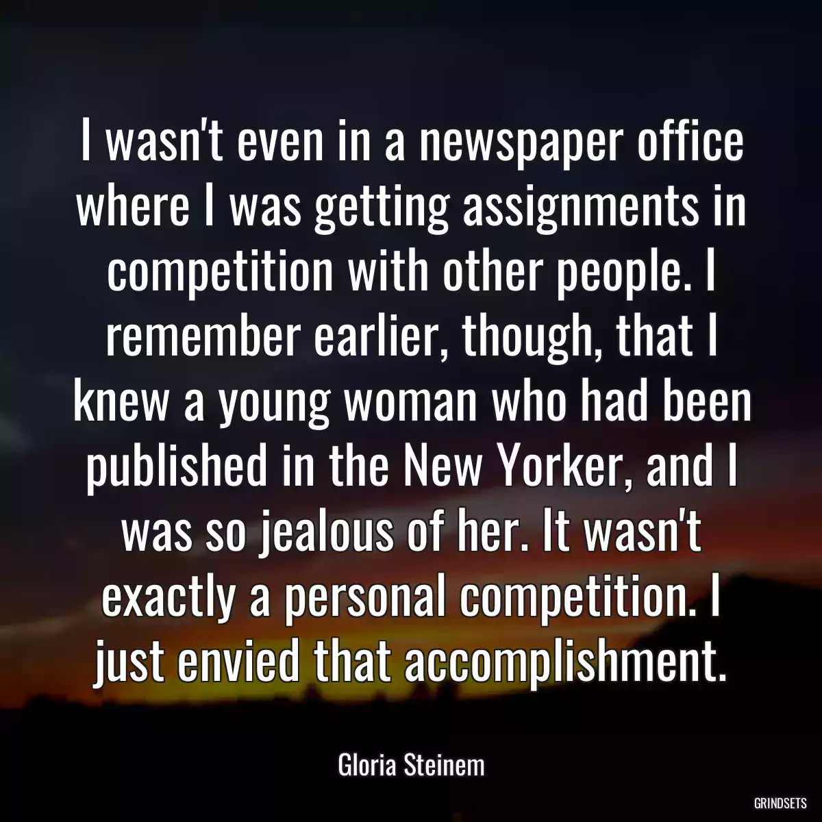 I wasn\'t even in a newspaper office where I was getting assignments in competition with other people. I remember earlier, though, that I knew a young woman who had been published in the New Yorker, and I was so jealous of her. It wasn\'t exactly a personal competition. I just envied that accomplishment.