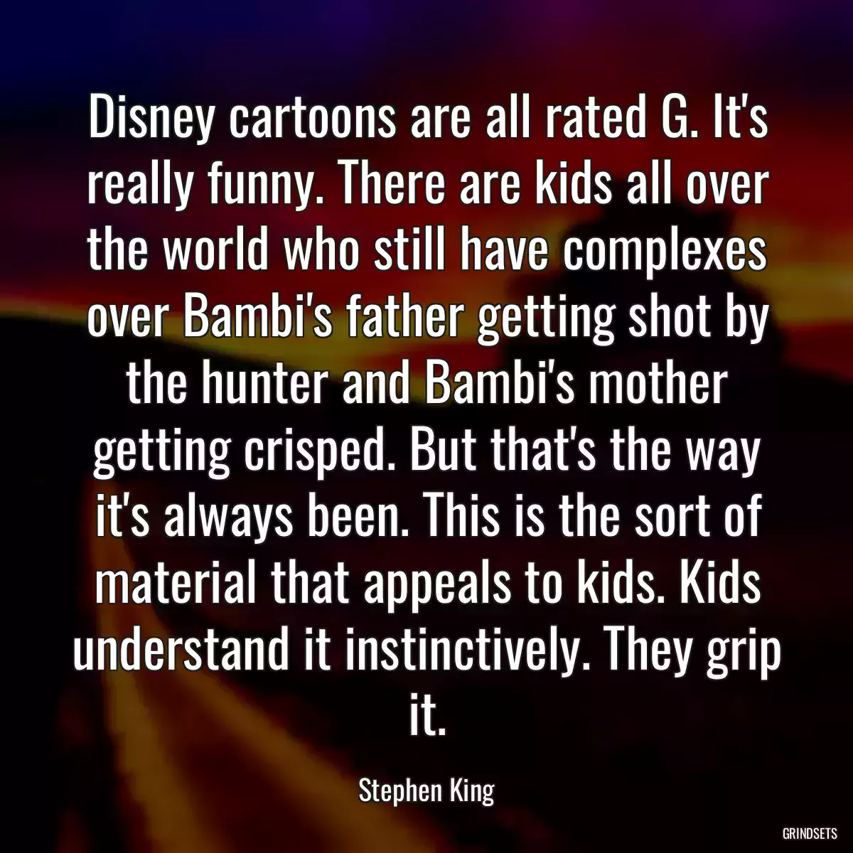 Disney cartoons are all rated G. It\'s really funny. There are kids all over the world who still have complexes over Bambi\'s father getting shot by the hunter and Bambi\'s mother getting crisped. But that\'s the way it\'s always been. This is the sort of material that appeals to kids. Kids understand it instinctively. They grip it.