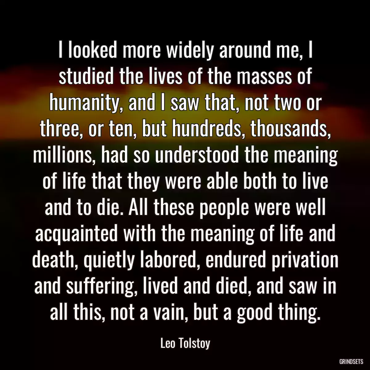 I looked more widely around me, I studied the lives of the masses of humanity, and I saw that, not two or three, or ten, but hundreds, thousands, millions, had so understood the meaning of life that they were able both to live and to die. All these people were well acquainted with the meaning of life and death, quietly labored, endured privation and suffering, lived and died, and saw in all this, not a vain, but a good thing.