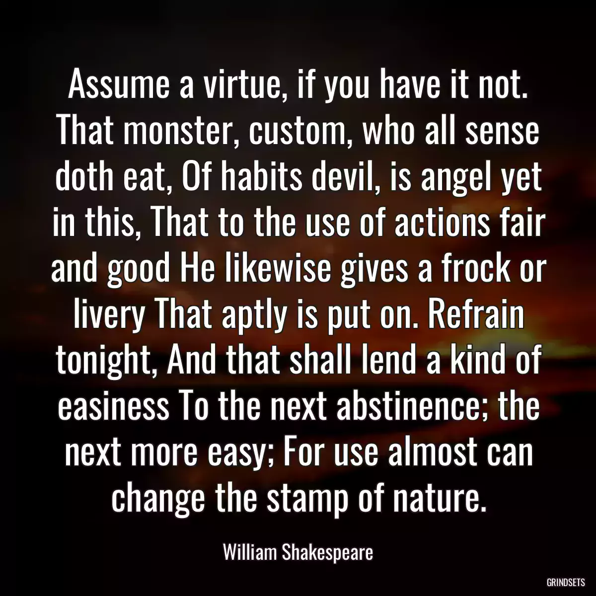 Assume a virtue, if you have it not. That monster, custom, who all sense doth eat, Of habits devil, is angel yet in this, That to the use of actions fair and good He likewise gives a frock or livery That aptly is put on. Refrain tonight, And that shall lend a kind of easiness To the next abstinence; the next more easy; For use almost can change the stamp of nature.