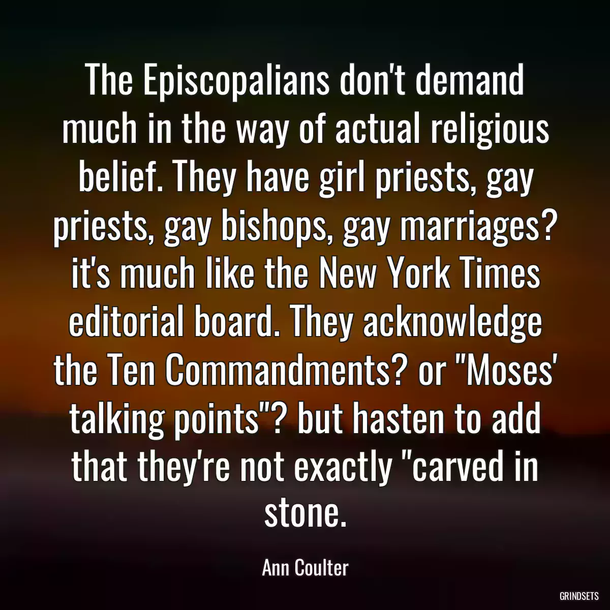 The Episcopalians don\'t demand much in the way of actual religious belief. They have girl priests, gay priests, gay bishops, gay marriages? it\'s much like the New York Times editorial board. They acknowledge the Ten Commandments? or \