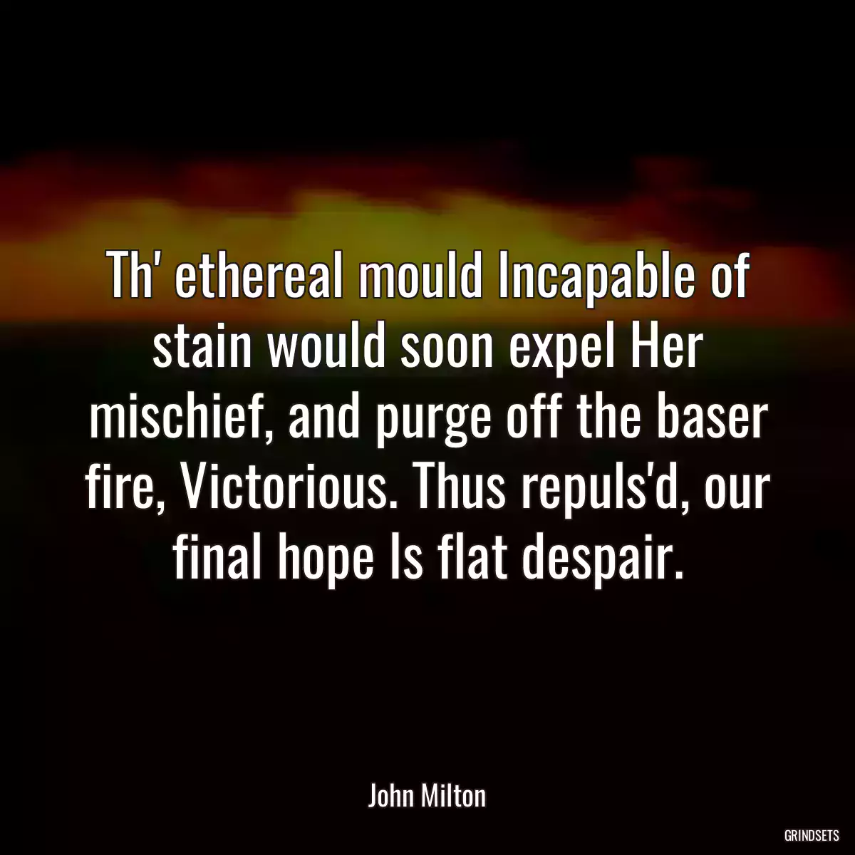 Th\' ethereal mould Incapable of stain would soon expel Her mischief, and purge off the baser fire, Victorious. Thus repuls\'d, our final hope Is flat despair.