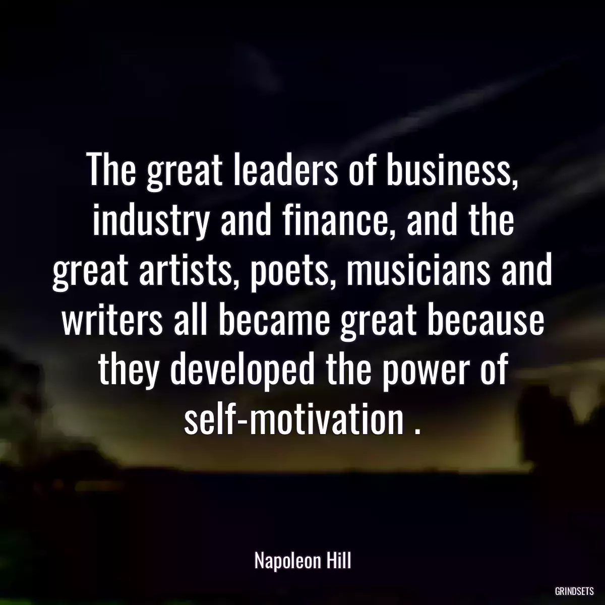 The great leaders of business, industry and finance, and the great artists, poets, musicians and writers all became great because they developed the power of self-motivation .