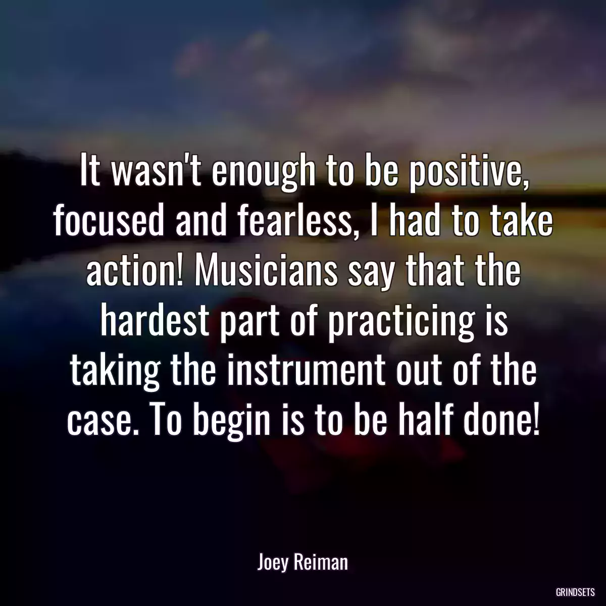 It wasn\'t enough to be positive, focused and fearless, I had to take action! Musicians say that the hardest part of practicing is taking the instrument out of the case. To begin is to be half done!