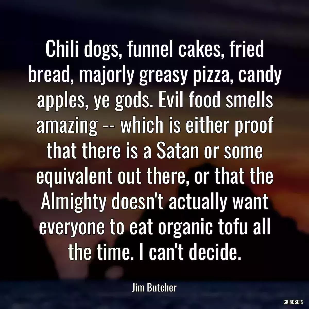 Chili dogs, funnel cakes, fried bread, majorly greasy pizza, candy apples, ye gods. Evil food smells amazing -- which is either proof that there is a Satan or some equivalent out there, or that the Almighty doesn\'t actually want everyone to eat organic tofu all the time. I can\'t decide.