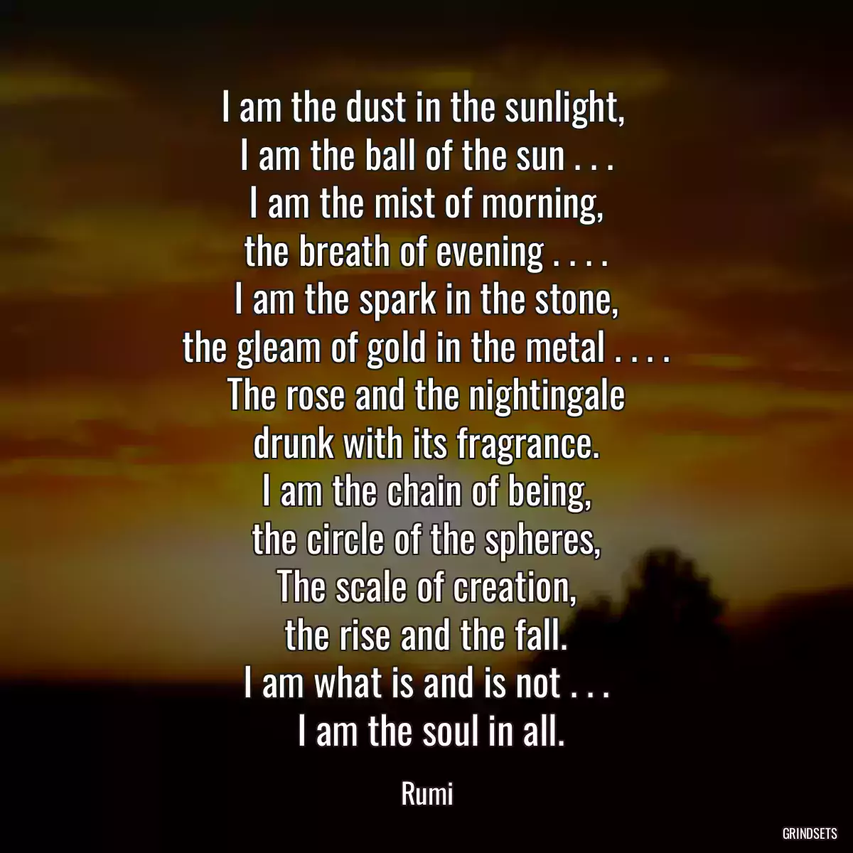 I am the dust in the sunlight, 
 I am the ball of the sun . . . 
 I am the mist of morning, 
 the breath of evening . . . . 
 I am the spark in the stone, 
 the gleam of gold in the metal . . . . 
 The rose and the nightingale 
 drunk with its fragrance. 
 I am the chain of being, 
 the circle of the spheres, 
 The scale of creation, 
 the rise and the fall. 
 I am what is and is not . . . 
 I am the soul in all.