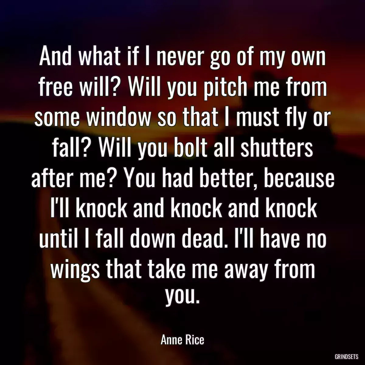 And what if I never go of my own free will? Will you pitch me from some window so that I must fly or fall? Will you bolt all shutters after me? You had better, because I\'ll knock and knock and knock until I fall down dead. I\'ll have no wings that take me away from you.